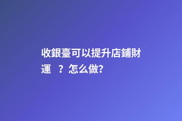 收銀臺可以提升店鋪財運？怎么做？